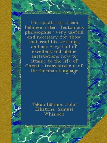 The epistles of Jacob Behmen aliter, Teutonicus philosophus : very usefull and necessary for those that read his writings, and are very full of ... : translated out of the German language