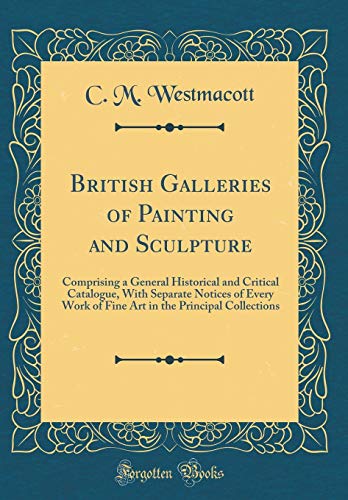 British Galleries of Painting and Sculpture: Comprising a General Historical and Critical Catalogue, With Separate Notices of Every Work of Fine Art in the Principal Collections (Classic Reprint)