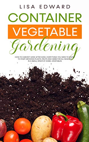 CONTAINER VEGETABLE GARDENING: HOW TO HARVEST WEEK AFTER WEEK, EVERYTHING YOU NEED TO KNOW TO START GROWING PLANTS, FRUITS AND HERBS FOR ALL SEASONS IN ... SPACE AT HOME, VEGETABLES (English Edition)