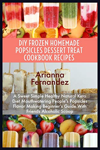 DIY FROZEN HOMEMADE POPSICLES DESSERT TREAT COOKBOOK RECIPES: A Sweet Simple Healthy Natural Keto Diet Mouthwatering People’s Popsicles Flavor Making Beginner’s Guide With Friends Alcoholic Scoop