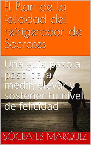 El Plan de la felicidad del refrigerador de Socrates: Una guia paso a paso para medir, elevar y sostener tu nivel de felicidad