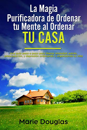 La Magia Purificadora de Ordenar tu Mente al Ordenar tu Casa: Una guía paso a paso para liberar ansiedad, estrés, preocupación, y depresión ordenando y organizando tu vida