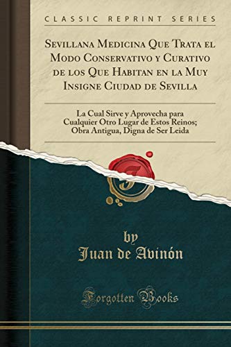 Sevillana Medicina Que Trata el Modo Conservativo y Curativo de los Que Habitan en la Muy Insigne Ciudad de Sevilla: La Cual Sirve y Aprovecha para ... Antigua, Digna de Ser Leida (Classic Reprint)