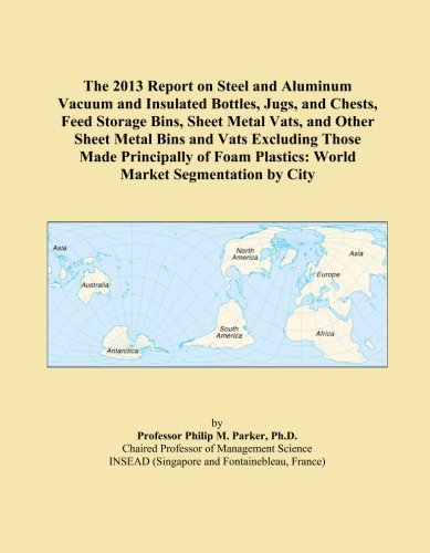 The 2013 Report on Steel and Aluminum Vacuum and Insulated Bottles, Jugs, and Chests, Feed Storage Bins, Sheet Metal Vats, and Other Sheet Metal Bins ... Plastics: World Market Segmentation by City