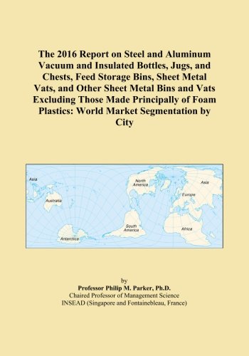 The 2016 Report on Steel and Aluminum Vacuum and Insulated Bottles, Jugs, and Chests, Feed Storage Bins, Sheet Metal Vats, and Other Sheet Metal Bins ... Plastics: World Market Segmentation by City