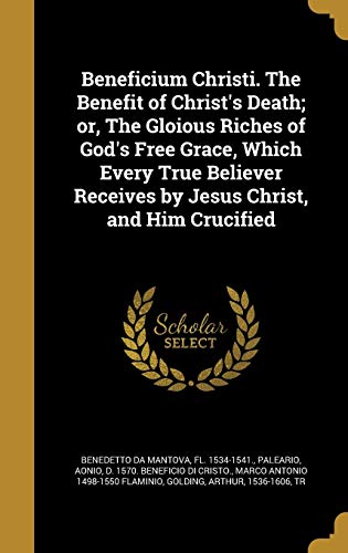 Beneficium Christi. The Benefit of Christ's Death; or, The Gloious Riches of God's Free Grace, Which Every True Believer Receives by Jesus Christ, and Him Crucified