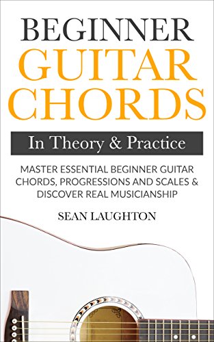 Beginner Guitar Chords In Theory And Practice: Master Essential Beginner Guitar Chords, Progressions And Scales And Discover Real Musicianship (Learn The Basic Guitar Chords Book 1) (English Edition)