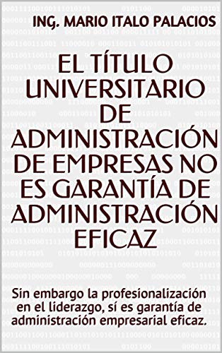 EL TÍTULO UNIVERSITARIO DE ADMINISTRACIÓN DE EMPRESAS NO ES GARANTÍA DE ADMINISTRACIÓN EFICAZ: Sin embargo la profesionalización en el liderazgo, sí es garantía de administración empresarial eficaz.