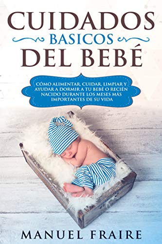 Cuidados Básicos del Bebé : Cómo Alimentar, Cuidar, Limpiar y Ayudar a Dormir a tu Bebé o Recién Nacido Durante los Meses más Importantes de su Vida