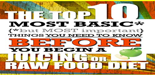 Juicing - The Top 10 Most Basic (but Most Important) Things You Need To Know BEFORE You Begin A Juicing or Raw Food Diet
