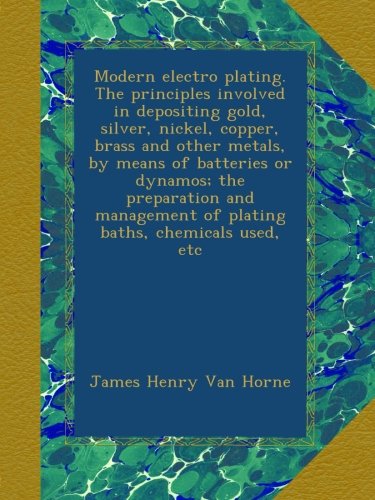 Modern electro plating. The principles involved in depositing gold, silver, nickel, copper, brass and other metals, by means of batteries or dynamos; ... of plating baths, chemicals used, etc