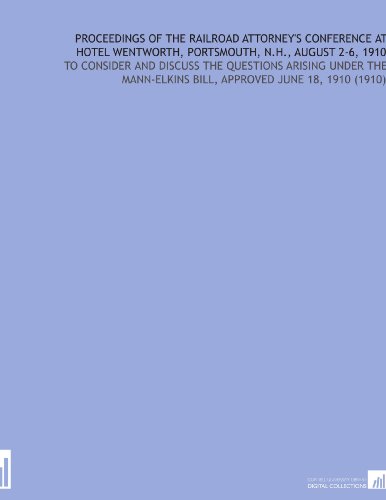 Proceedings of the Railroad Attorney's Conference at Hotel Wentworth, Portsmouth, N.H., August 2-6, 1910: To Consider and Discuss the Questions ... Bill, Approved June 18, 1910 (1910)