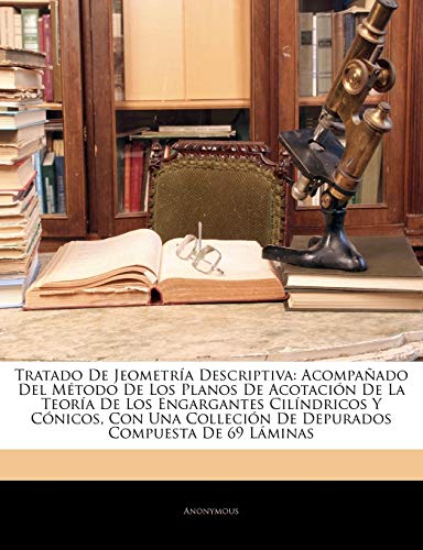 Tratado De Jeometría Descriptiva: Acompañado Del Método De Los Planos De Acotación De La Teoría De Los Engargantes Cilíndricos Y Cónicos, Con Una Colleción De Depurados Compuesta De 69 Láminas